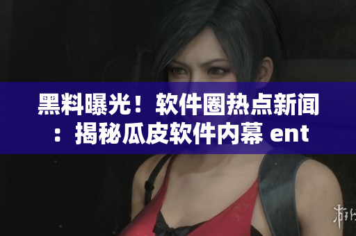黑料曝光！软件圈热点新闻：揭秘瓜皮软件内幕 ent