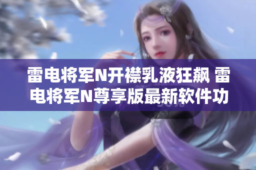 雷电将军N开襟乳液狂飙 雷电将军N尊享版最新软件功能揭秘