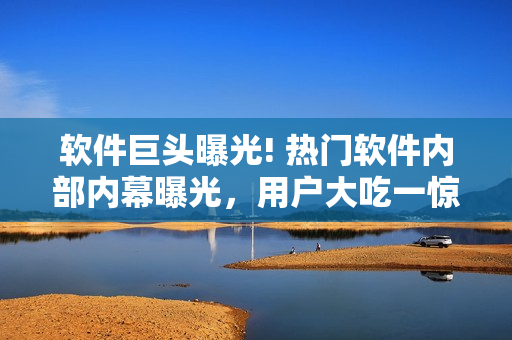 软件巨头曝光! 热门软件内部内幕曝光，用户大吃一惊!