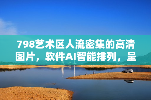 798艺术区人流密集的高清图片，软件AI智能排列，呈现独特视觉体验