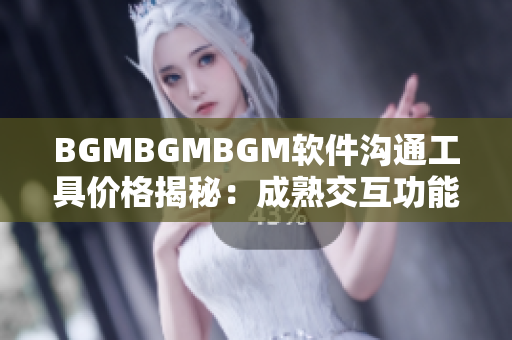 BGMBGMBGM软件沟通工具价格揭秘：成熟交互功能和贴心服务双重保障