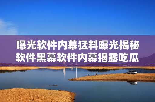 曝光软件内幕猛料曝光揭秘软件黑幕软件内幕揭露吃瓜人收割 热议血泪史