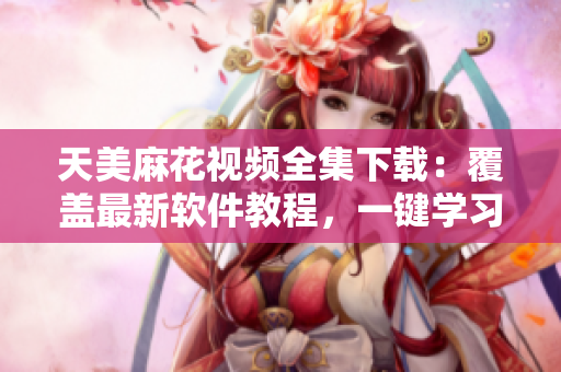 天美麻花视频全集下载：覆盖最新软件教程，一键学习无障碍