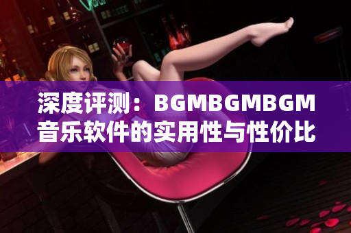 深度评测：BGMBGMBGM音乐软件的实用性与性价比