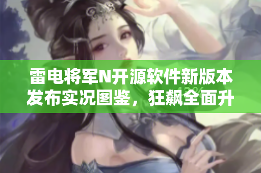 雷电将军N开源软件新版本发布实况图鉴，狂飙全面升级！
