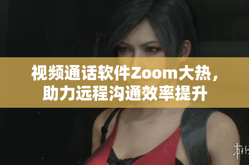 视频通话软件Zoom大热，助力远程沟通效率提升
