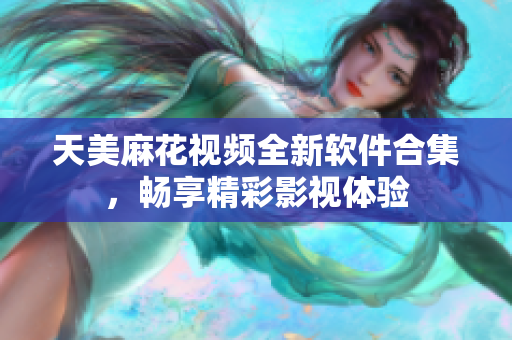 天美麻花视频全新软件合集，畅享精彩影视体验