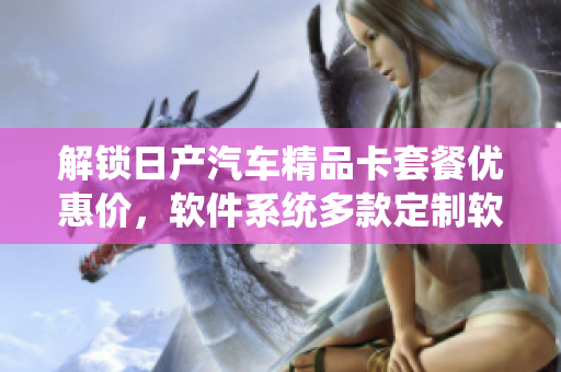 解锁日产汽车精品卡套餐优惠价，软件系统多款定制软件任你挑选