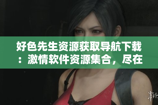好色先生资源获取导航下载：激情软件资源集合，尽在手边