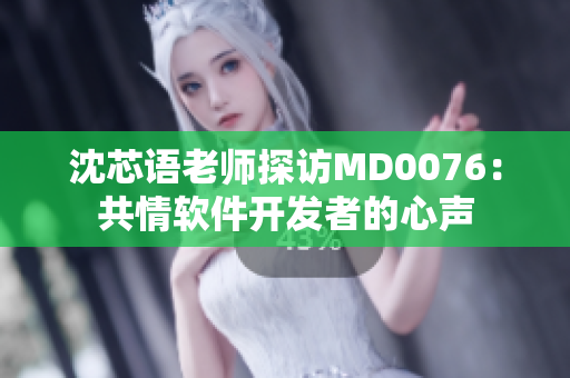 沈芯语老师探访MD0076：共情软件开发者的心声