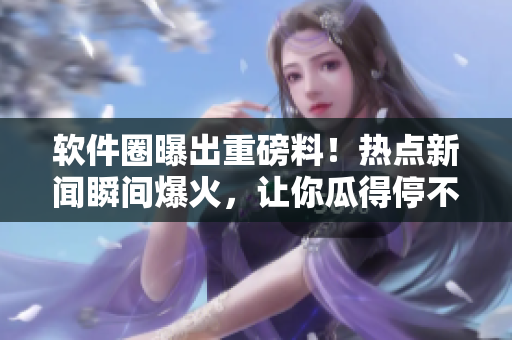 软件圈曝出重磅料！热点新闻瞬间爆火，让你瓜得停不下来