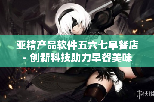 亚精产品软件五六七早餐店- 创新科技助力早餐美味