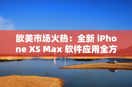 欧美市场火热：全新 iPhone XS Max 软件应用全方位解析