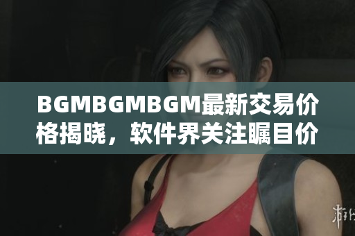 BGMBGMBGM最新交易价格揭晓，软件界关注瞩目价值变动