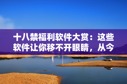 十八禁福利软件大赏：这些软件让你移不开眼睛，从今追更上手巧！