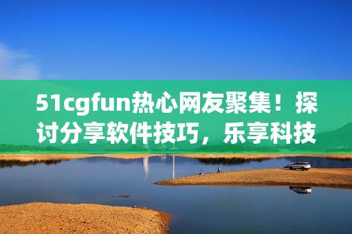51cgfun热心网友聚集！探讨分享软件技巧，乐享科技乐趣