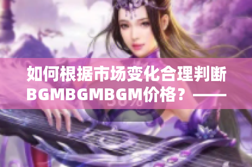 如何根据市场变化合理判断BGMBGMBGM价格？——一位软件编辑的思考
