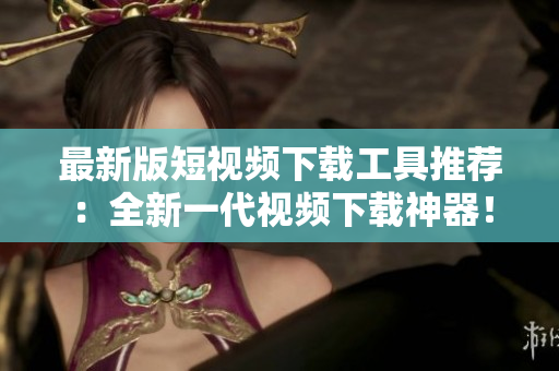 最新版短视频下载工具推荐：全新一代视频下载神器！