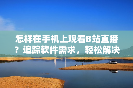 怎样在手机上观看B站直播？追踪软件需求，轻松解决在线直播难题