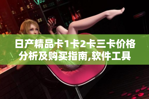 日产精品卡1卡2卡三卡价格分析及购买指南,软件工具推荐