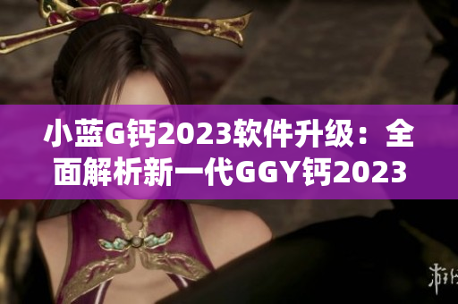 小蓝G钙2023软件升级：全面解析新一代GGY钙2023操作系统