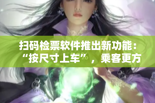扫码检票软件推出新功能：“按尺寸上车”，乘客更方便安全！