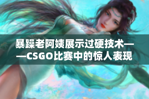 暴躁老阿姨展示过硬技术——CSGO比赛中的惊人表现