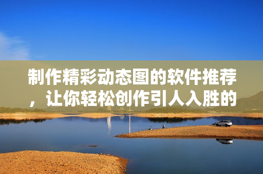 制作精彩动态图的软件推荐，让你轻松创作引人入胜的动态内容