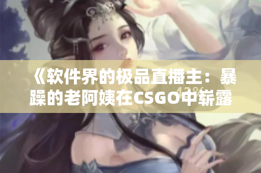 《软件界的极品直播主：暴躁的老阿姨在CSGO中崭露头角》