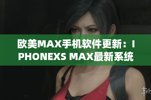 欧美MAX手机软件更新：IPHONEXS MAX最新系统功能全解析