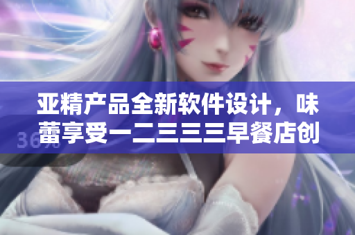 亚精产品全新软件设计，味蕾享受一二三三三早餐店创新科技解锁