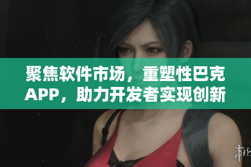 聚焦软件市场，重塑性巴克APP，助力开发者实现创新与突破