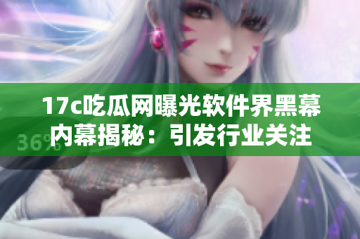17c吃瓜网曝光软件界黑幕内幕揭秘：引发行业关注