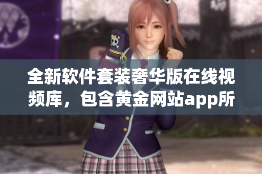 全新软件套装奢华版在线视频库，包含黄金网站app所有精彩视频集锦