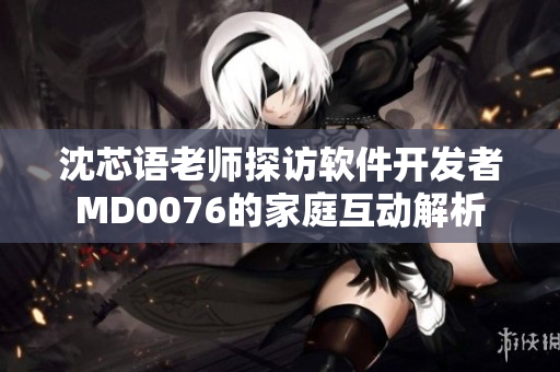 沈芯语老师探访软件开发者MD0076的家庭互动解析