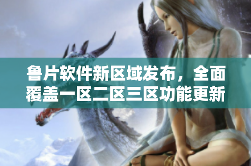 鲁片软件新区域发布，全面覆盖一区二区三区功能更新