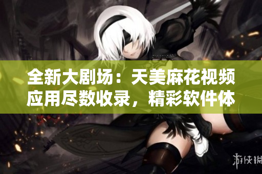 全新大剧场：天美麻花视频应用尽数收录，精彩软件体验盛宴