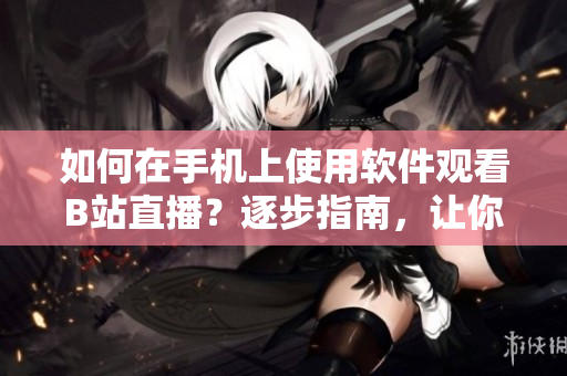 如何在手机上使用软件观看B站直播？逐步指南，让你轻松参与互动直播体验
