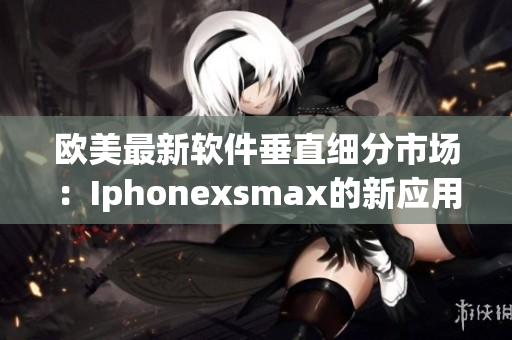 欧美最新软件垂直细分市场：Iphonexsmax的新应用大揭秘