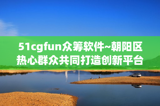 51cgfun众筹软件~朝阳区热心群众共同打造创新平台