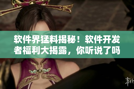 软件界猛料揭秘！软件开发者福利大揭露，你听说了吗？【软件八卦】