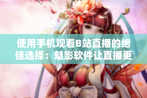 使用手机观看B站直播的绝佳选择：魅影软件让直播更精彩
