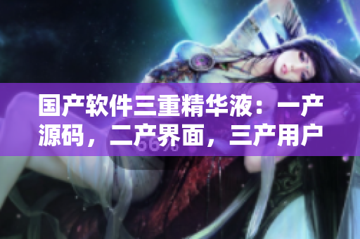 国产软件三重精华液：一产源码，二产界面，三产用户体验