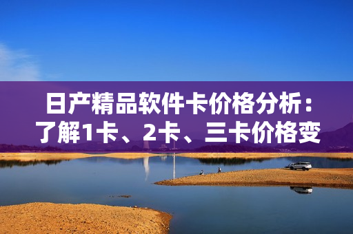 日产精品软件卡价格分析：了解1卡、2卡、三卡价格变化