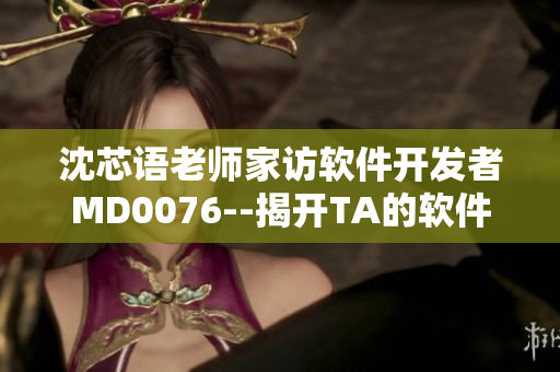 沈芯语老师家访软件开发者MD0076--揭开TA的软件背后故事