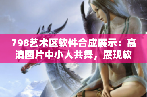 798艺术区软件合成展示：高清图片中小人共舞，展现软件技术魅力
