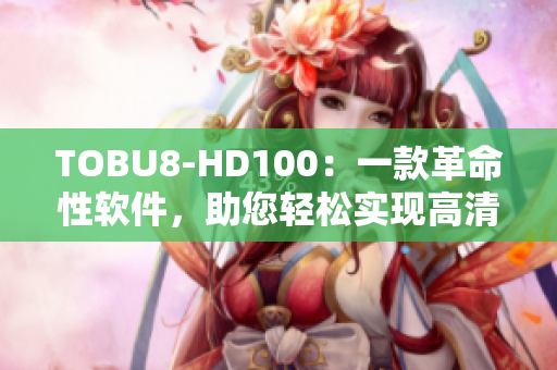 TOBU8-HD100：一款革命性软件，助您轻松实现高清效果
