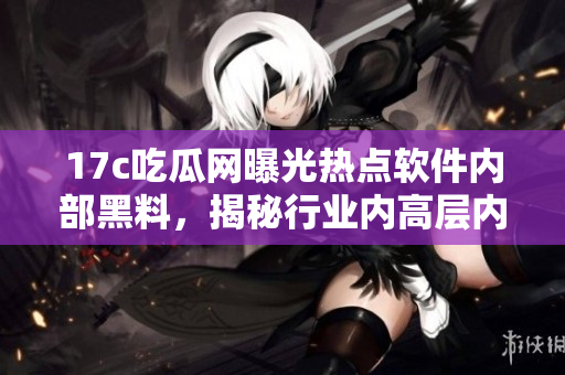 17c吃瓜网曝光热点软件内部黑料，揭秘行业内高层内幕
