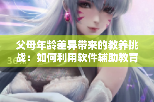 父母年龄差异带来的教养挑战：如何利用软件辅助教育方式