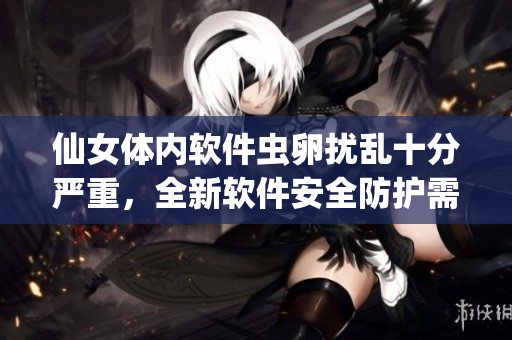 仙女体内软件虫卵扰乱十分严重，全新软件安全防护需关注！